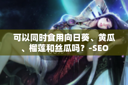 可以同时食用向日葵、黄瓜、榴莲和丝瓜吗？-SEO
