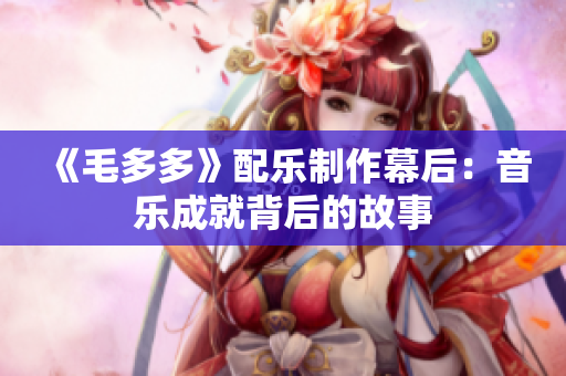 《毛多多》配乐制作幕后：音乐成就背后的故事