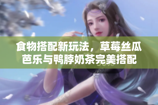 食物搭配新玩法，草莓丝瓜芭乐与鸭脖奶茶完美搭配
