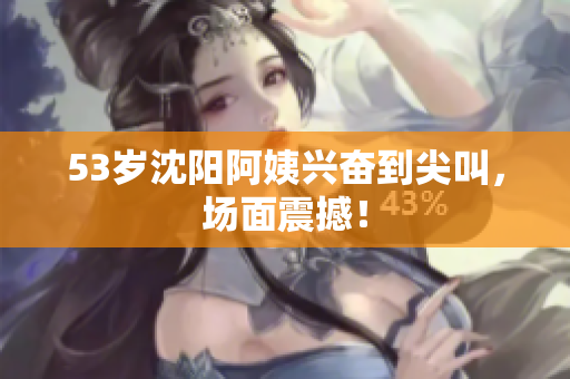 53岁沈阳阿姨兴奋到尖叫，场面震撼！