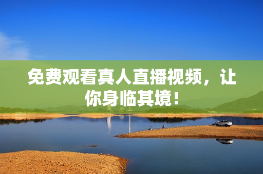 免费观看真人直播视频，让你身临其境！