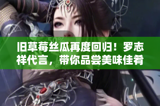 旧草莓丝瓜再度回归！罗志祥代言，带你品尝美味佳肴