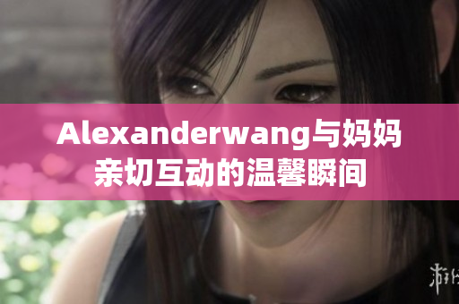 Alexanderwang与妈妈亲切互动的温馨瞬间