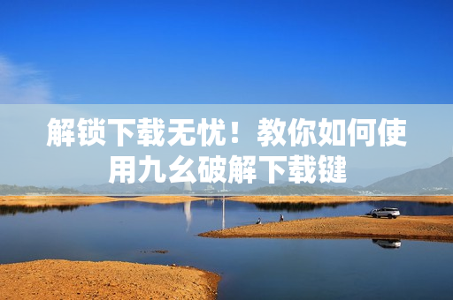 解锁下载无忧！教你如何使用九幺破解下载键