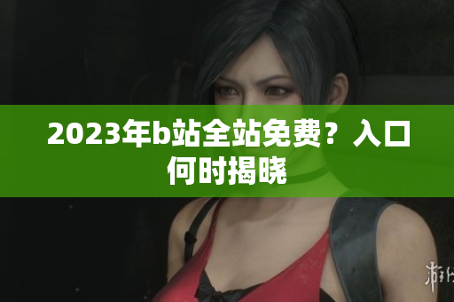 2023年b站全站免费？入口何时揭晓