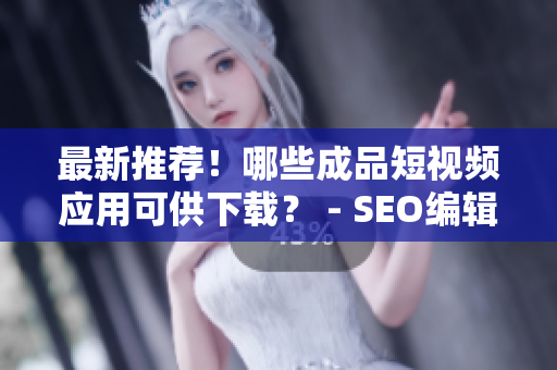最新推荐！哪些成品短视频应用可供下载？ - SEO编辑