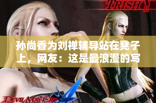 孙尚香为刘禅辅导站在凳子上，网友：这是最浪漫的写作业方式！