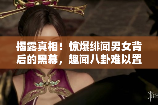 揭露真相！惊爆绯闻男女背后的黑幕，趣闻八卦难以置信