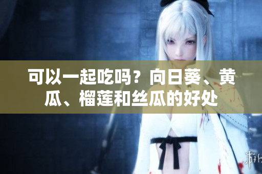 可以一起吃吗？向日葵、黄瓜、榴莲和丝瓜的好处