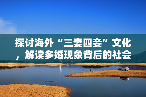 探讨海外“三妻四妾”文化，解读多婚现象背后的社会现实