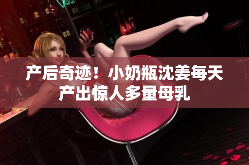 产后奇迹！小奶瓶沈姜每天产出惊人多量母乳