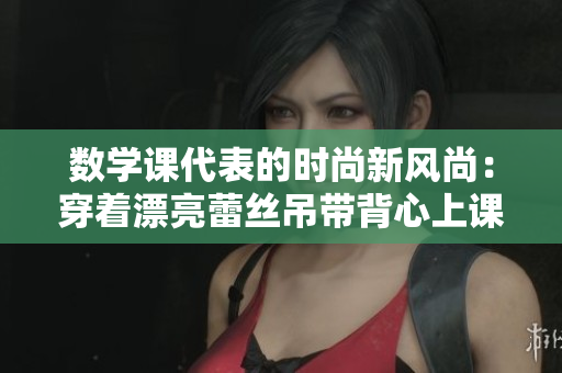 数学课代表的时尚新风尚：穿着漂亮蕾丝吊带背心上课！