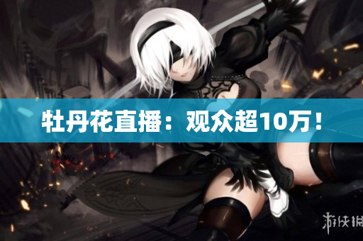 牡丹花直播：观众超10万！