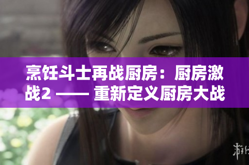 烹饪斗士再战厨房：厨房激战2 —— 重新定义厨房大战！
