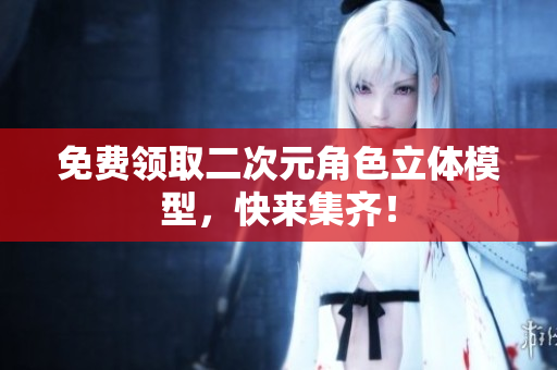 免费领取二次元角色立体模型，快来集齐！