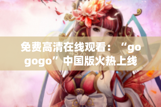 免费高清在线观看：“gogogo”中国版火热上线