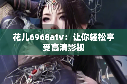 花儿6968atv：让你轻松享受高清影视