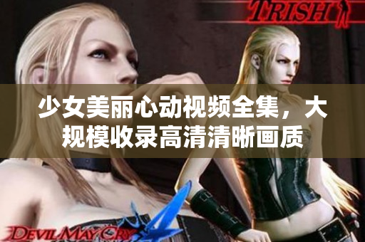 少女美丽心动视频全集，大规模收录高清清晰画质