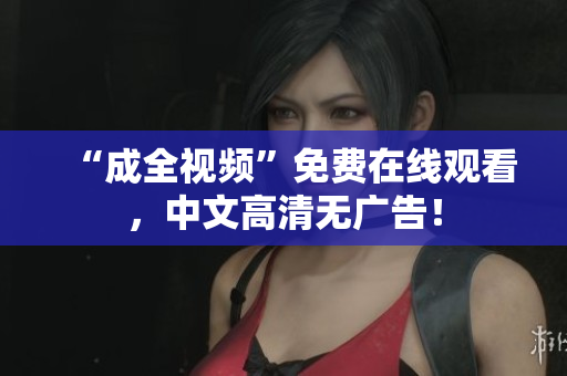 “成全视频”免费在线观看，中文高清无广告！