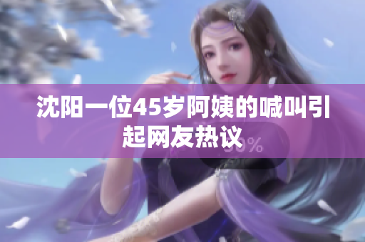 沈阳一位45岁阿姨的喊叫引起网友热议