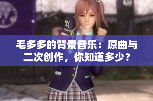 毛多多的背景音乐：原曲与二次创作，你知道多少？