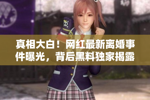 真相大白！网红最新离婚事件曝光，背后黑料独家揭露