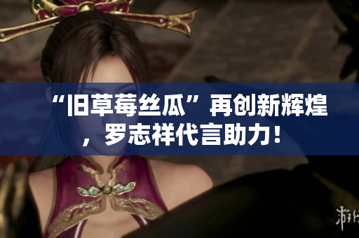 “旧草莓丝瓜”再创新辉煌，罗志祥代言助力！