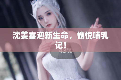 沈姜喜迎新生命，愉悦哺乳记！
