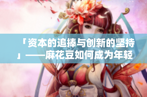「资本的追捧与创新的坚持」——麻花豆如何成为年轻人心中的网红？