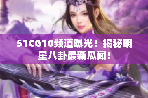 51CG10频道曝光！揭秘明星八卦最新瓜闻！