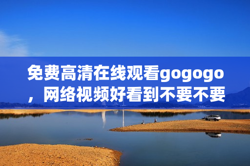免费高清在线观看gogogo，网络视频好看到不要不要的！