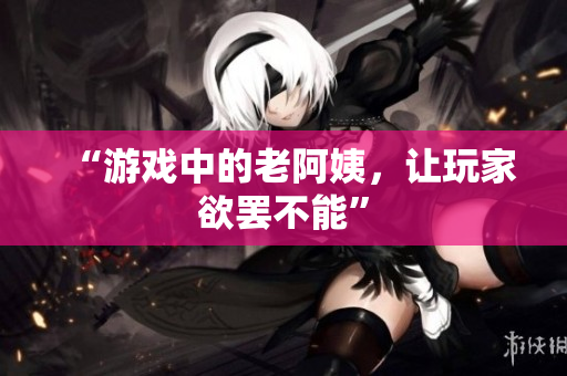 “游戏中的老阿姨，让玩家欲罢不能”