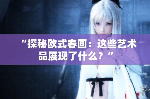 “探秘欧式春画：这些艺术品展现了什么？”
