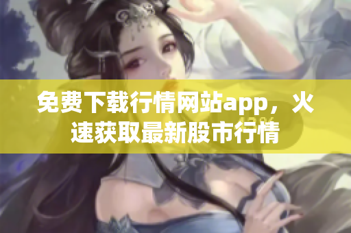 免费下载行情网站app，火速获取最新股市行情