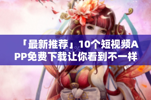 「最新推荐」10个短视频APP免费下载让你看到不一样的世界！
