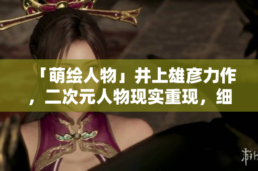 「萌绘人物」井上雄彦力作，二次元人物现实重现，细节考究令人惊叹！