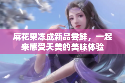 麻花果冻成新品尝鲜，一起来感受天美的美味体验