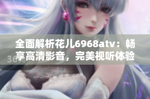 全面解析花儿6968atv：畅享高清影音，完美视听体验