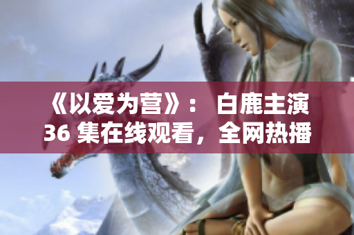 《以爱为营》： 白鹿主演 36 集在线观看，全网热播！