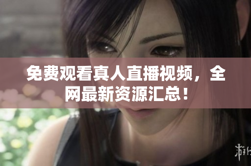 免费观看真人直播视频，全网最新资源汇总！