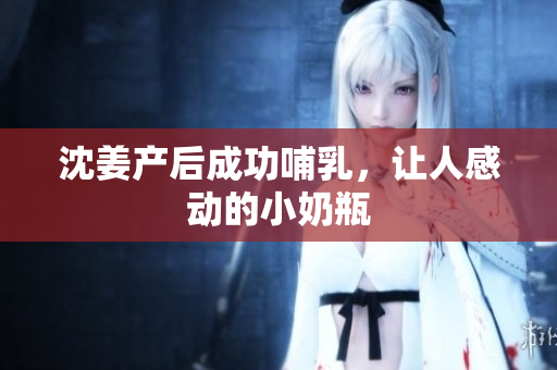 沈姜产后成功哺乳，让人感动的小奶瓶