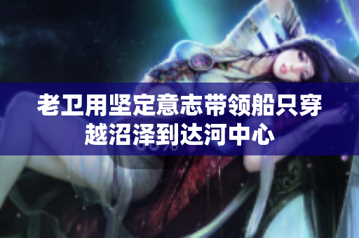 老卫用坚定意志带领船只穿越沼泽到达河中心