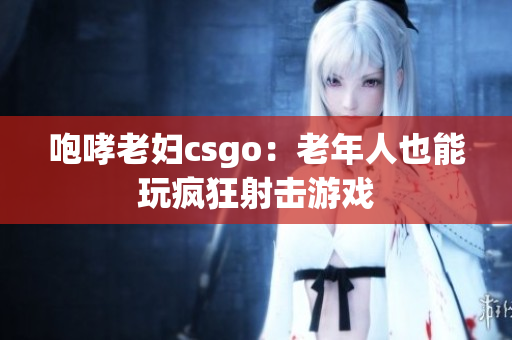 咆哮老妇csgo：老年人也能玩疯狂射击游戏