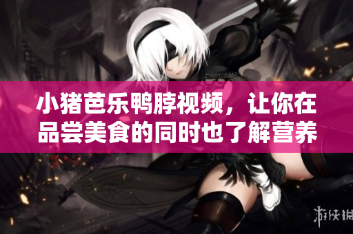 小猪芭乐鸭脖视频，让你在品尝美食的同时也了解营养知识