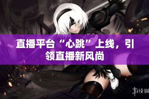 直播平台“心跳”上线，引领直播新风尚