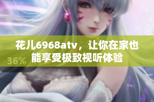 花儿6968atv，让你在家也能享受极致视听体验