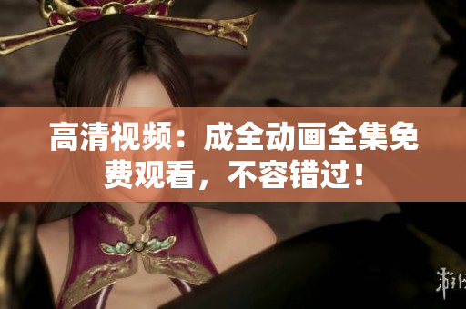 高清视频：成全动画全集免费观看，不容错过！