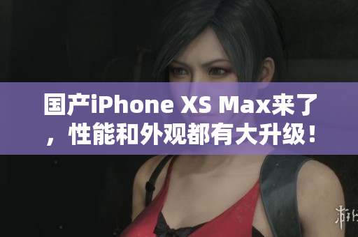 国产iPhone XS Max来了，性能和外观都有大升级！