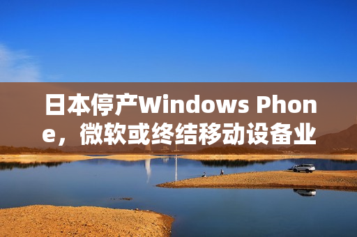 日本停产Windows Phone，微软或终结移动设备业务