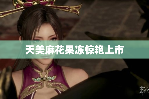 天美麻花果冻惊艳上市